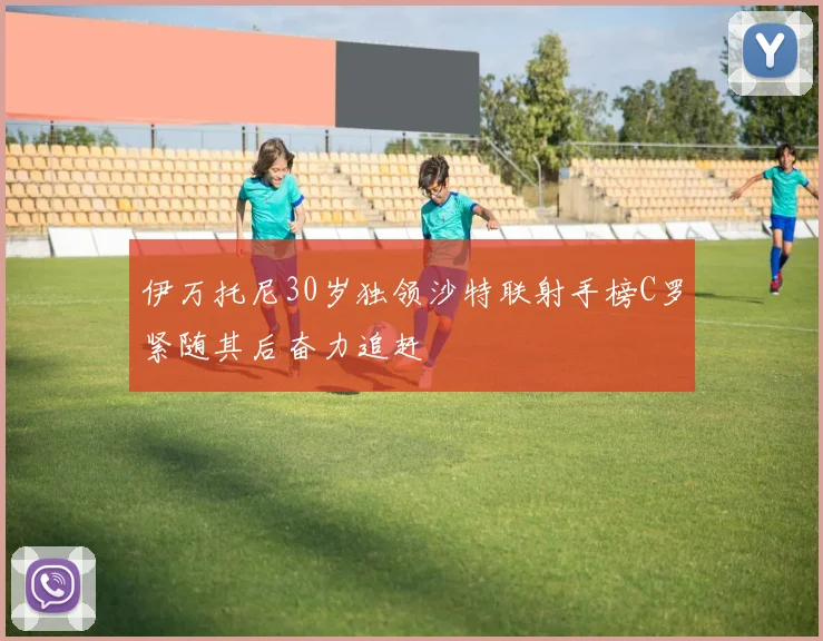 伊万托尼30岁独领沙特联射手榜C罗紧随其后奋力追赶