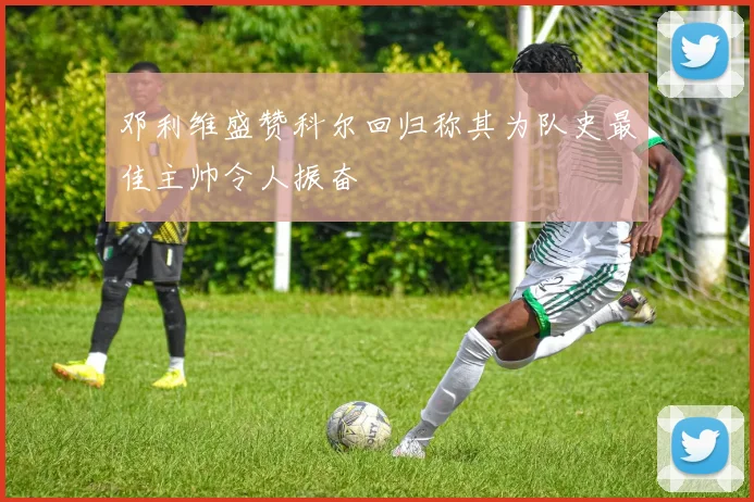 邓利维盛赞科尔回归称其为队史最佳主帅令人振奋