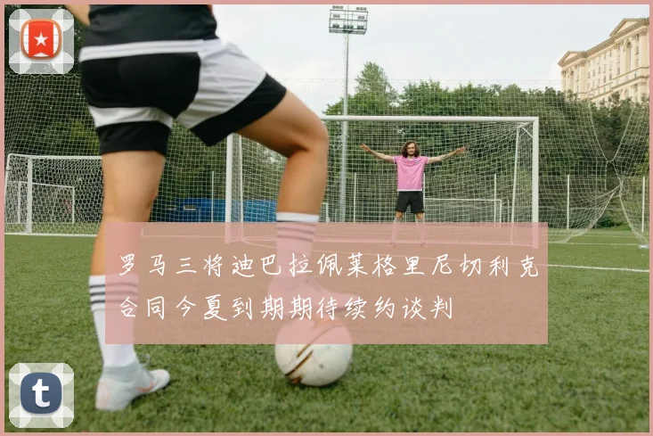 罗马三将迪巴拉佩莱格里尼切利克合同今夏到期期待续约谈判