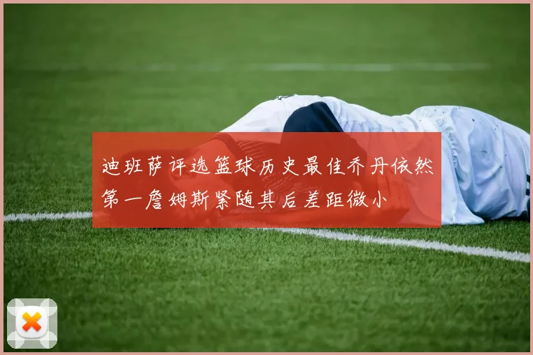 迪班萨评选篮球历史最佳乔丹依然第一詹姆斯紧随其后差距微小