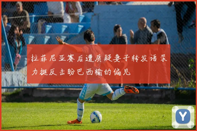 拉菲尼亚赛后遭质疑妻子转发语录力挺反击盼巴西输的偏见