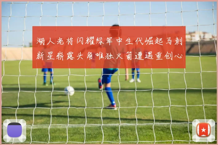 湖人老将闪耀绿军中生代崛起马刺新星崭露头角唯独火箭遭遇重创心碎不已