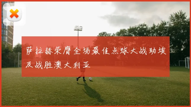 萨拉赫荣膺全场最佳点球大战助埃及战胜澳大利亚
