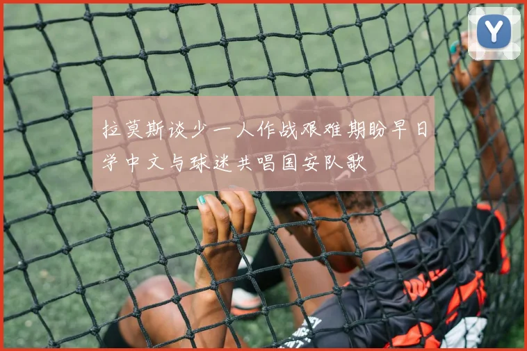 拉莫斯谈少一人作战艰难期盼早日学中文与球迷共唱国安队歌
