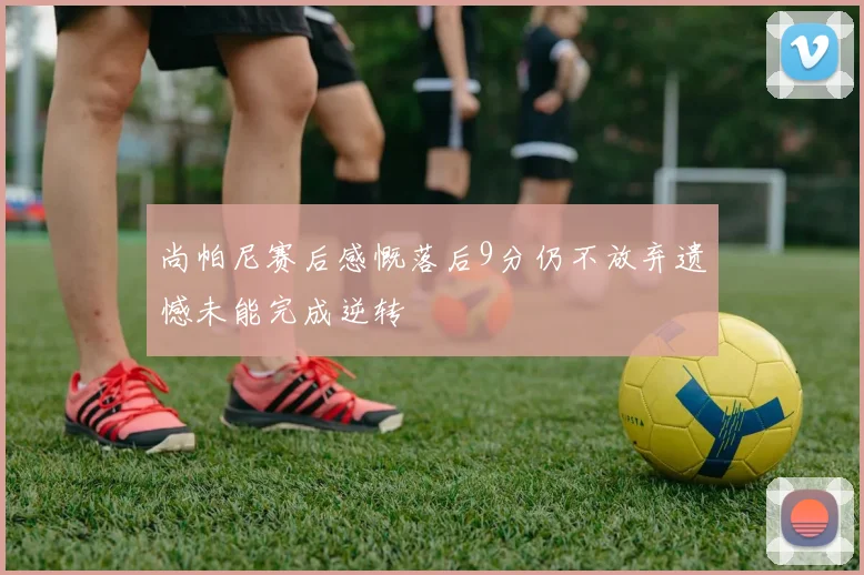 尚帕尼赛后感慨落后9分仍不放弃遗憾未能完成逆转