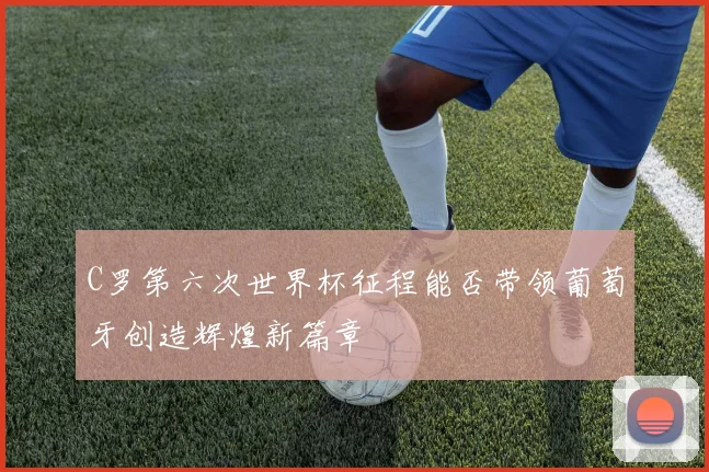 C罗第六次世界杯征程能否带领葡萄牙创造辉煌新篇章