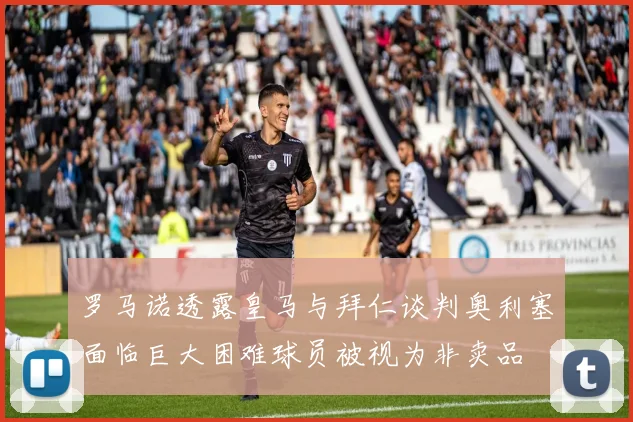 罗马诺透露皇马与拜仁谈判奥利塞面临巨大困难球员被视为非卖品