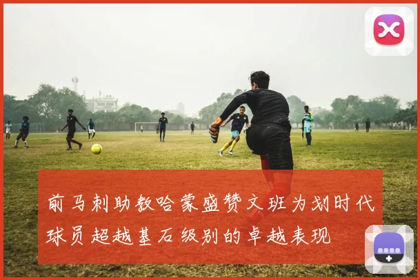 前马刺助教哈蒙盛赞文班为划时代球员超越基石级别的卓越表现