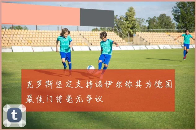 克罗斯坚定支持诺伊尔称其为德国最佳门将毫无争议