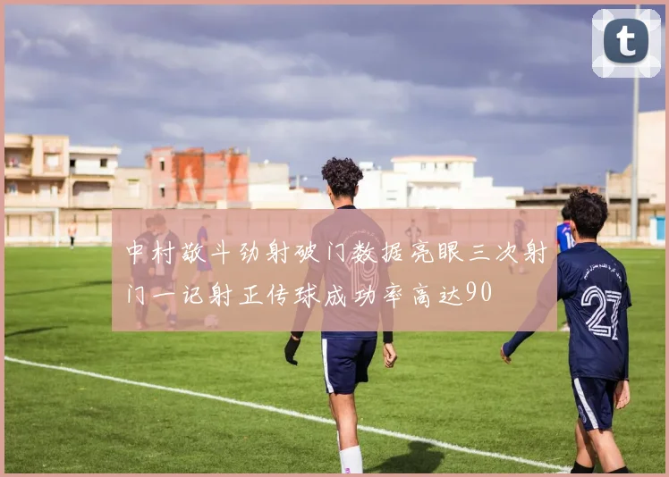 中村敬斗劲射破门数据亮眼三次射门一记射正传球成功率高达90