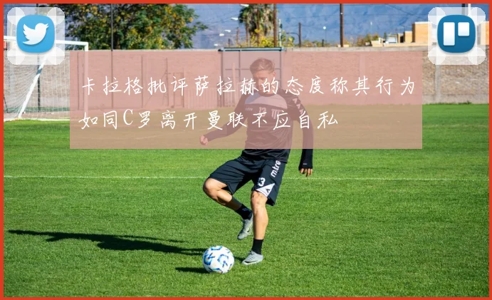 卡拉格批评萨拉赫的态度称其行为如同C罗离开曼联不应自私