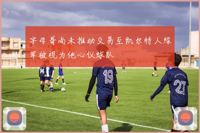 字母哥尚未推动交易至凯尔特人绿军被视为他心仪球队