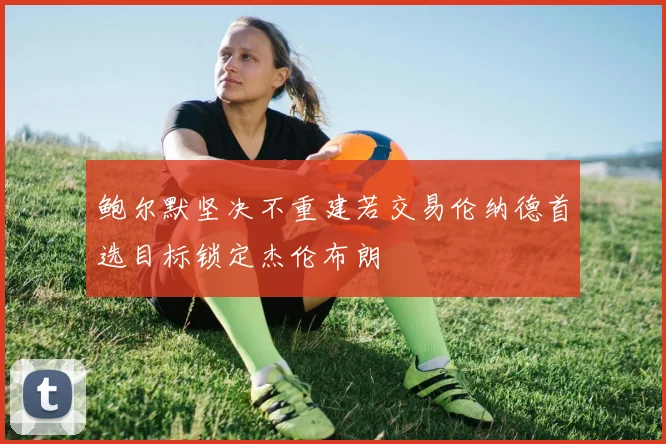 鲍尔默坚决不重建若交易伦纳德首选目标锁定杰伦布朗