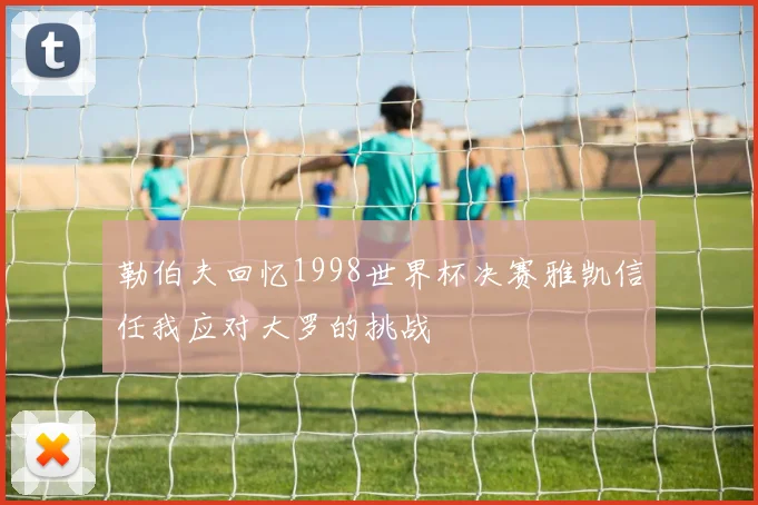 勒伯夫回忆1998世界杯决赛雅凯信任我应对大罗的挑战
