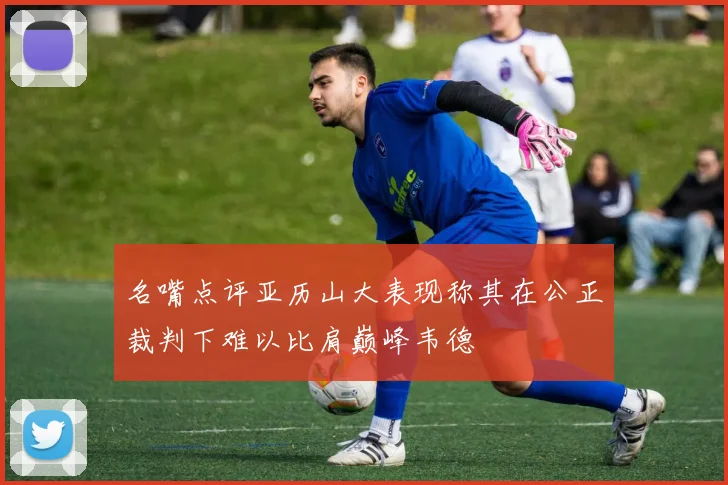 名嘴点评亚历山大表现称其在公正裁判下难以比肩巅峰韦德