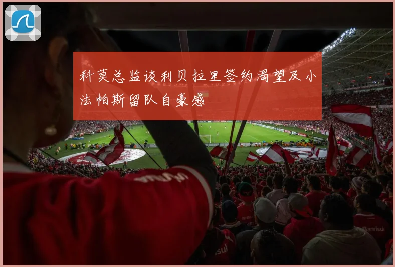 科莫总监谈利贝拉里签约渴望及小法帕斯留队自豪感