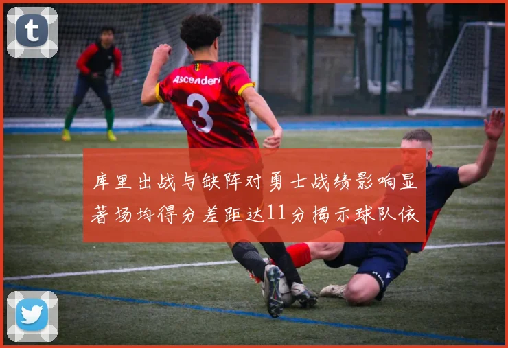 库里出战与缺阵对勇士战绩影响显著场均得分差距达11分揭示球队依赖性