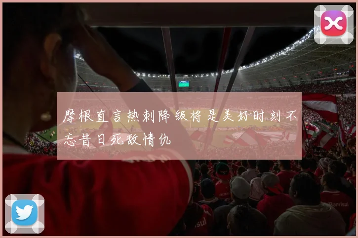 摩根直言热刺降级将是美好时刻不忘昔日死敌情仇